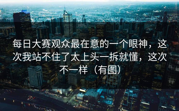 每日大赛观众最在意的一个眼神，这次我站不住了太上头一拆就懂，这次不一样（有图）