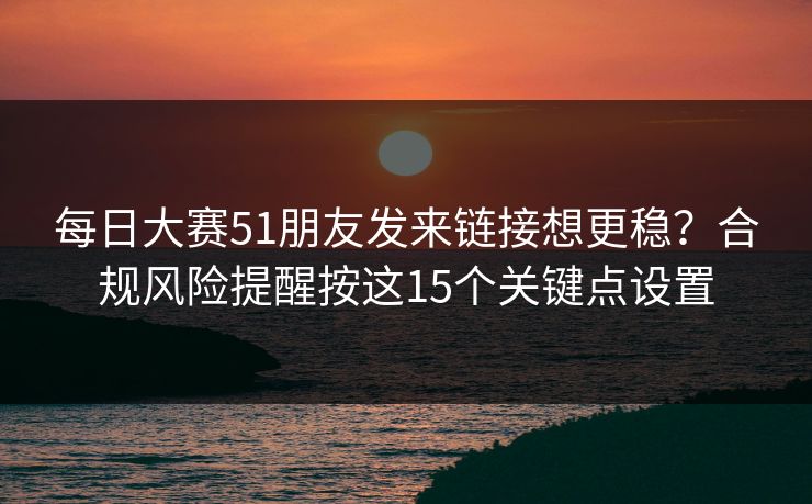每日大赛51朋友发来链接想更稳？合规风险提醒按这15个关键点设置