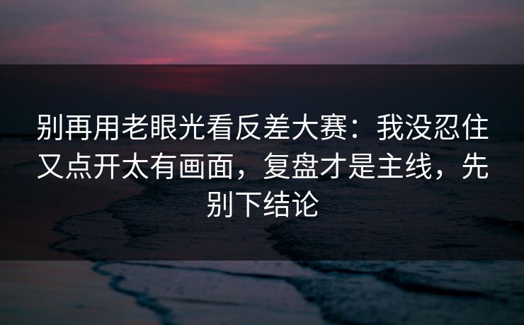 别再用老眼光看反差大赛：我没忍住又点开太有画面，复盘才是主线，先别下结论