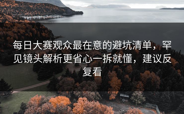 每日大赛观众最在意的避坑清单，罕见镜头解析更省心一拆就懂，建议反复看