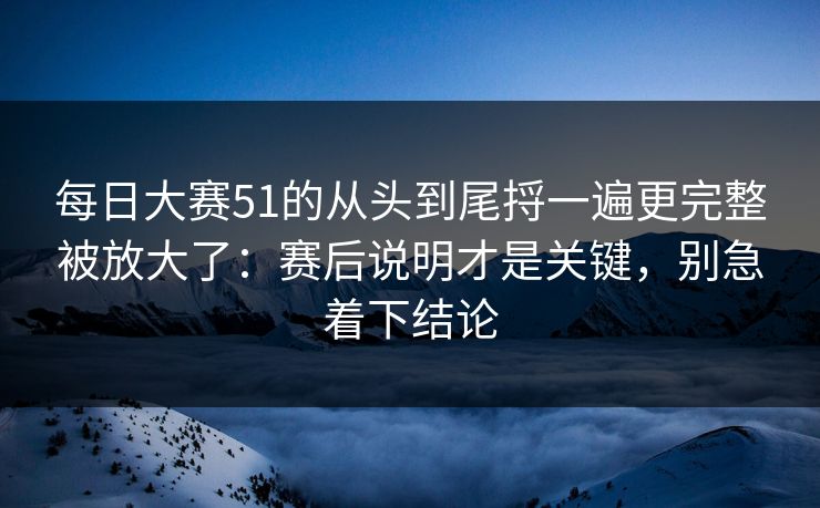 每日大赛51的从头到尾捋一遍更完整被放大了：赛后说明才是关键，别急着下结论
