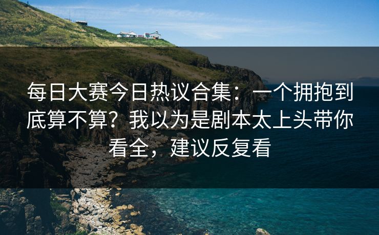 每日大赛今日热议合集：一个拥抱到底算不算？我以为是剧本太上头带你看全，建议反复看