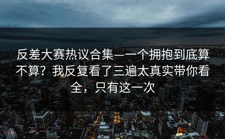 反差大赛热议合集—一个拥抱到底算不算？我反复看了三遍太真实带你看全，只有这一次