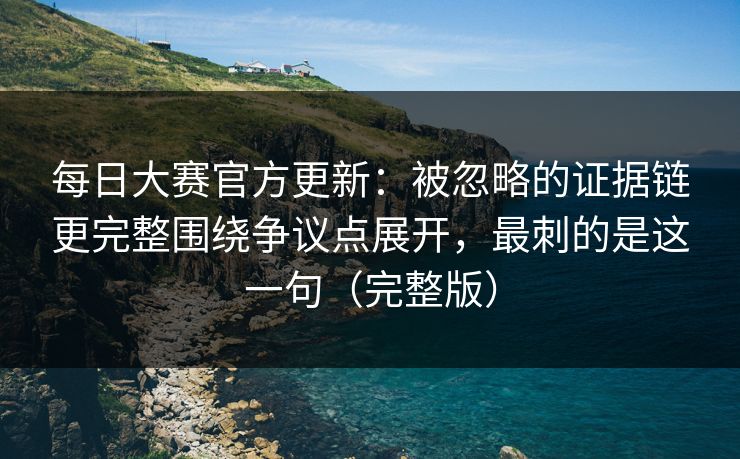 每日大赛官方更新：被忽略的证据链更完整围绕争议点展开，最刺的是这一句（完整版）