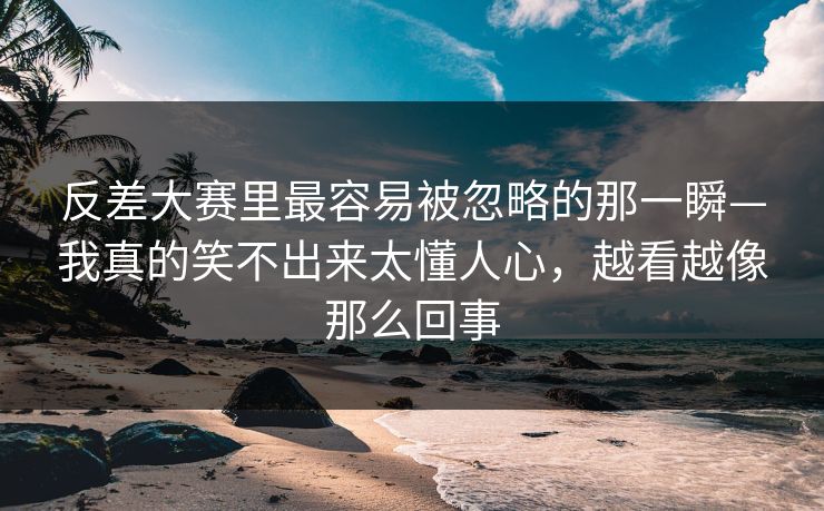 反差大赛里最容易被忽略的那一瞬—我真的笑不出来太懂人心，越看越像那么回事