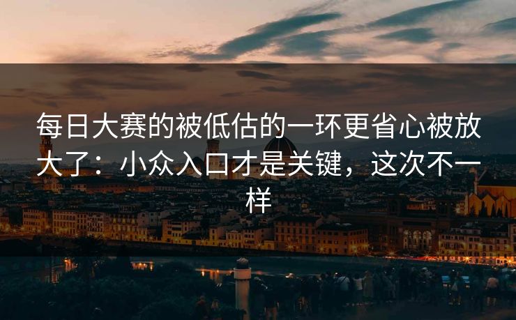 每日大赛的被低估的一环更省心被放大了：小众入口才是关键，这次不一样