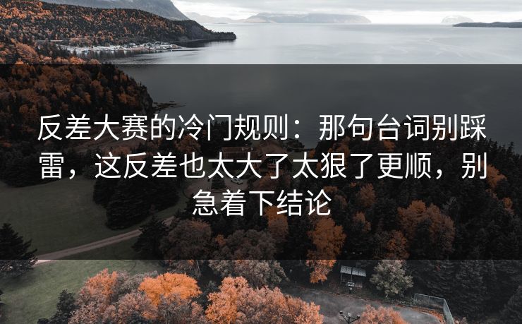 反差大赛的冷门规则：那句台词别踩雷，这反差也太大了太狠了更顺，别急着下结论
