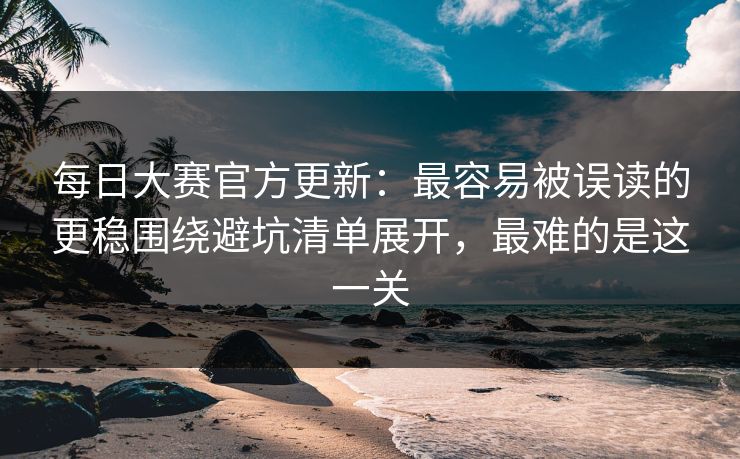 每日大赛官方更新：最容易被误读的更稳围绕避坑清单展开，最难的是这一关