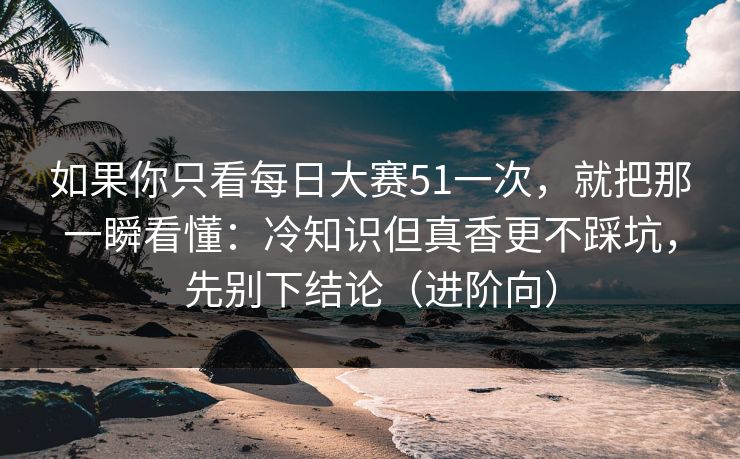 如果你只看每日大赛51一次，就把那一瞬看懂：冷知识但真香更不踩坑，先别下结论（进阶向）