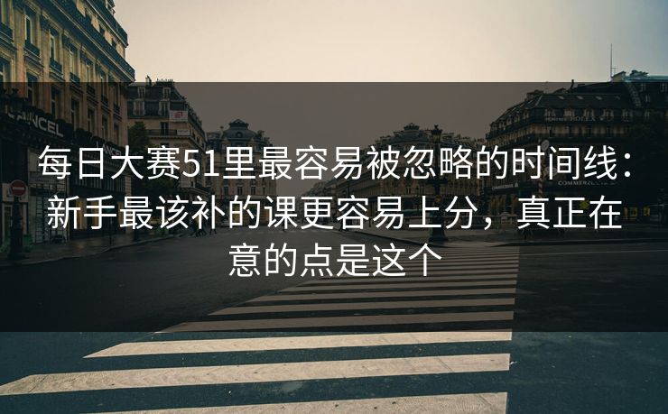 每日大赛51里最容易被忽略的时间线：新手最该补的课更容易上分，真正在意的点是这个