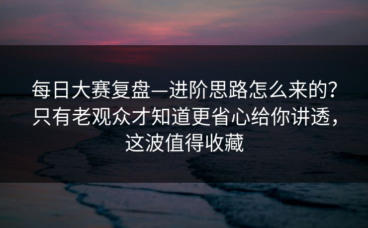 每日大赛复盘—进阶思路怎么来的？只有老观众才知道更省心给你讲透，这波值得收藏