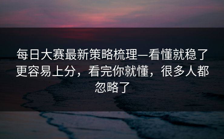 每日大赛最新策略梳理—看懂就稳了更容易上分，看完你就懂，很多人都忽略了