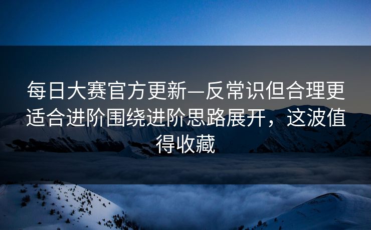 每日大赛官方更新—反常识但合理更适合进阶围绕进阶思路展开，这波值得收藏
