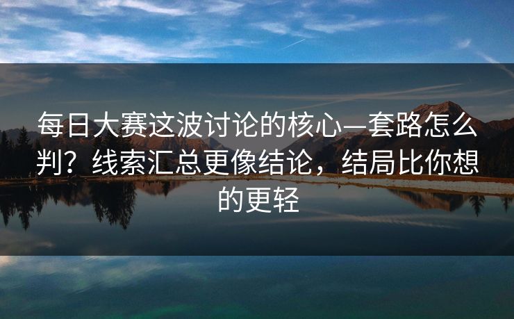 每日大赛这波讨论的核心—套路怎么判？线索汇总更像结论，结局比你想的更轻