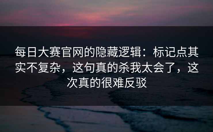 每日大赛官网的隐藏逻辑：标记点其实不复杂，这句真的杀我太会了，这次真的很难反驳