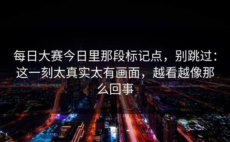 每日大赛今日里那段标记点，别跳过：这一刻太真实太有画面，越看越像那么回事