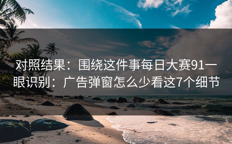 对照结果：围绕这件事每日大赛91一眼识别：广告弹窗怎么少看这7个细节