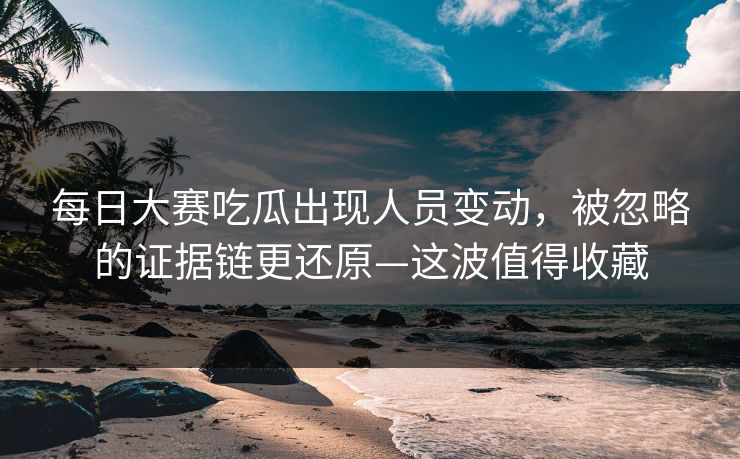 每日大赛吃瓜出现人员变动，被忽略的证据链更还原—这波值得收藏