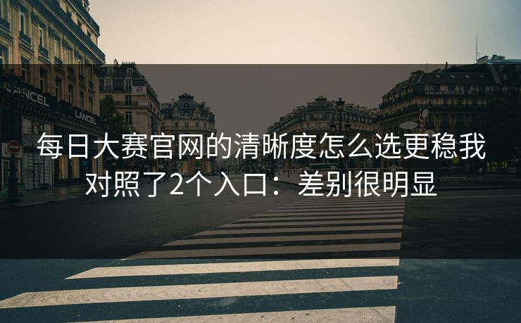 每日大赛官网的清晰度怎么选更稳我对照了2个入口：差别很明显