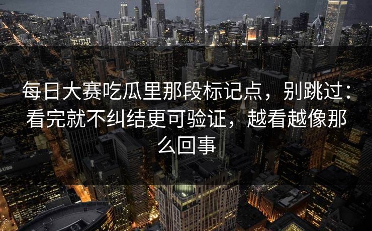 每日大赛吃瓜里那段标记点，别跳过：看完就不纠结更可验证，越看越像那么回事