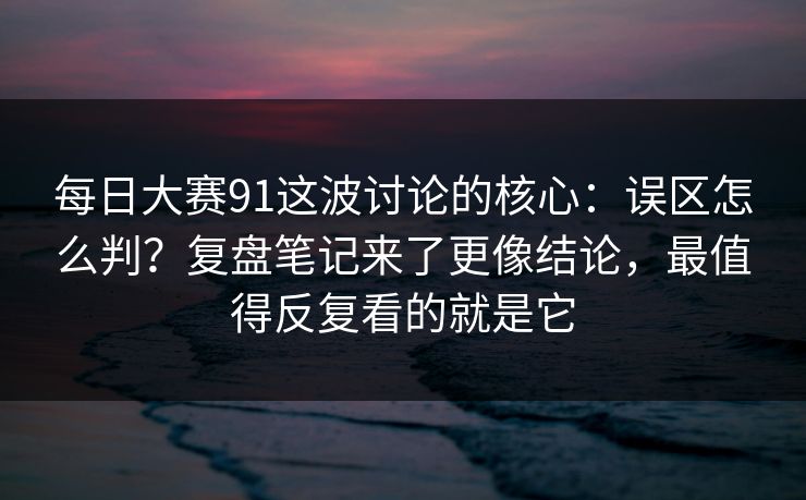 每日大赛91这波讨论的核心：误区怎么判？复盘笔记来了更像结论，最值得反复看的就是它