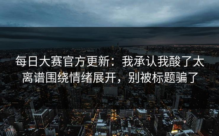 每日大赛官方更新：我承认我酸了太离谱围绕情绪展开，别被标题骗了