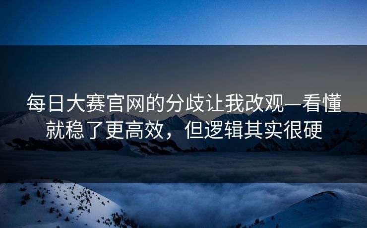 每日大赛官网的分歧让我改观—看懂就稳了更高效，但逻辑其实很硬