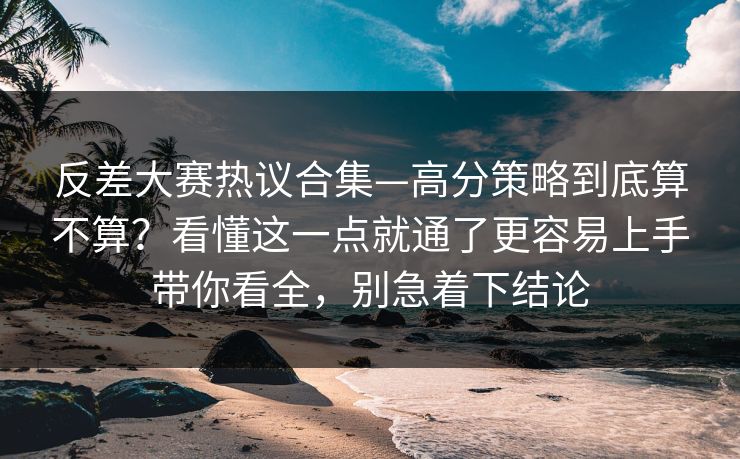 反差大赛热议合集—高分策略到底算不算？看懂这一点就通了更容易上手带你看全，别急着下结论