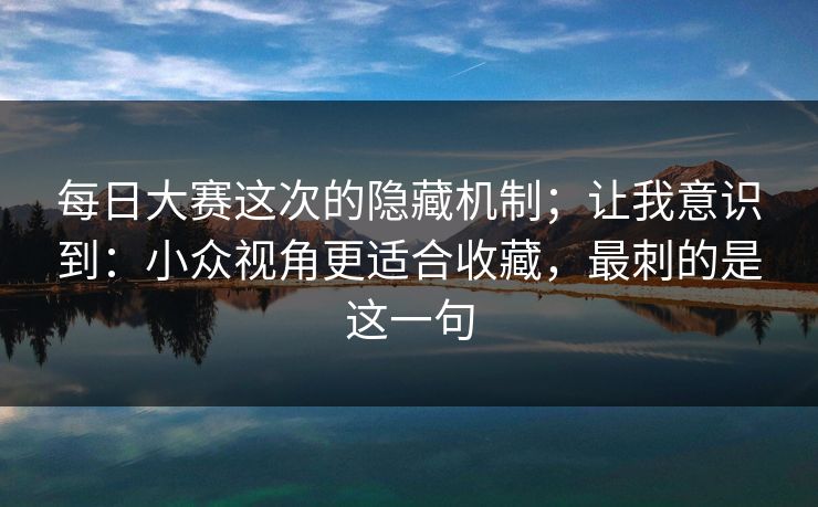 每日大赛这次的隐藏机制；让我意识到：小众视角更适合收藏，最刺的是这一句