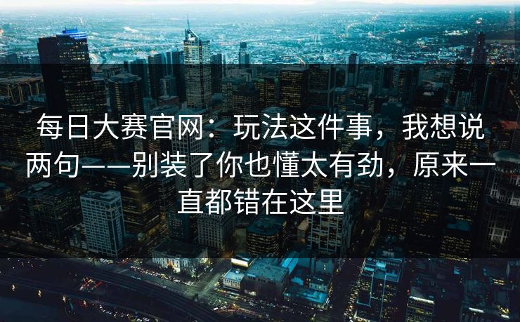 每日大赛官网：玩法这件事，我想说两句——别装了你也懂太有劲，原来一直都错在这里