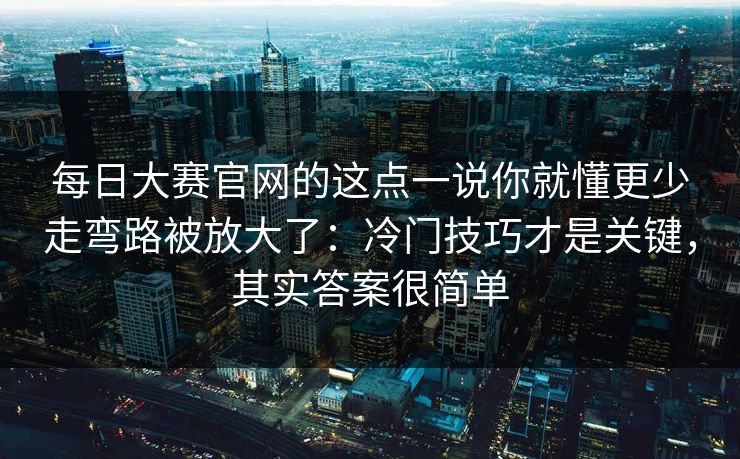 每日大赛官网的这点一说你就懂更少走弯路被放大了：冷门技巧才是关键，其实答案很简单