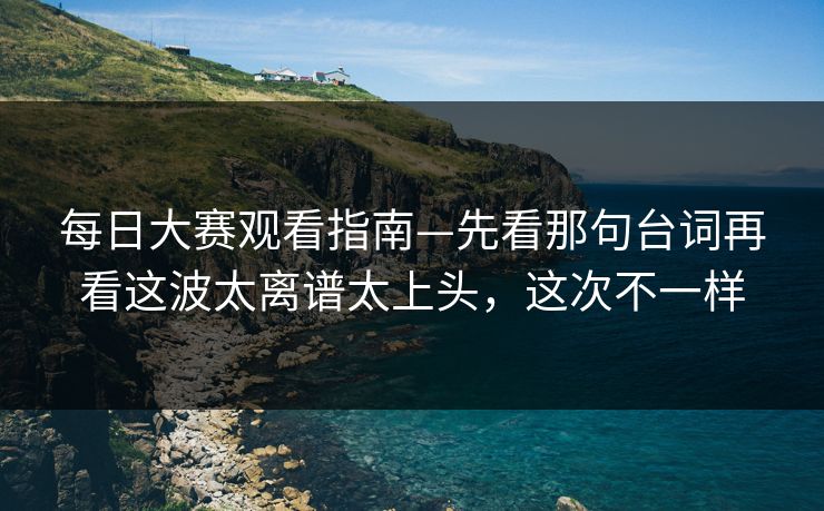 每日大赛观看指南—先看那句台词再看这波太离谱太上头，这次不一样