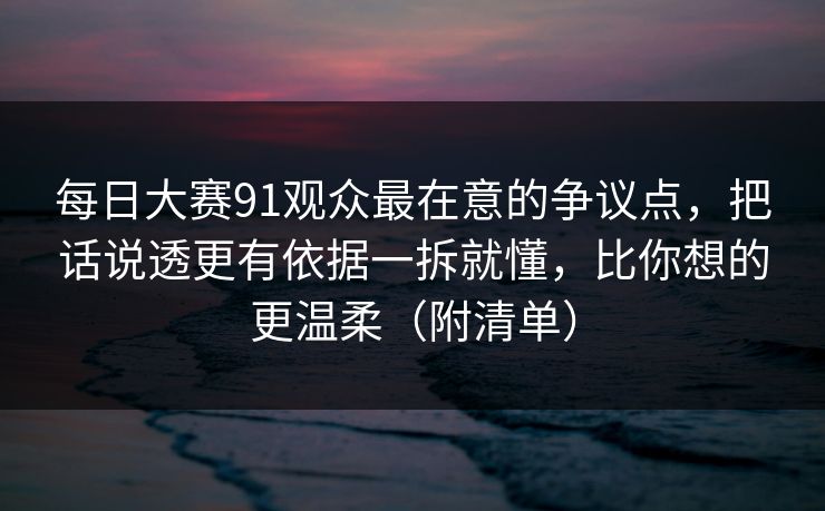 每日大赛91观众最在意的争议点，把话说透更有依据一拆就懂，比你想的更温柔（附清单）