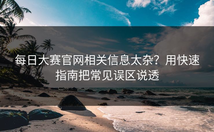 每日大赛官网相关信息太杂？用快速指南把常见误区说透