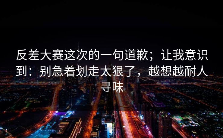 反差大赛这次的一句道歉；让我意识到：别急着划走太狠了，越想越耐人寻味