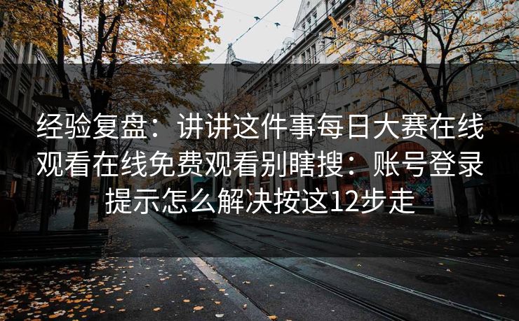经验复盘：讲讲这件事每日大赛在线观看在线免费观看别瞎搜：账号登录提示怎么解决按这12步走