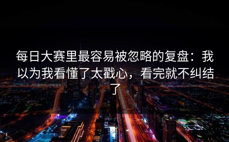 每日大赛里最容易被忽略的复盘：我以为我看懂了太戳心，看完就不纠结了