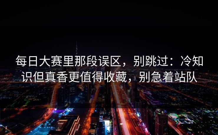 每日大赛里那段误区，别跳过：冷知识但真香更值得收藏，别急着站队