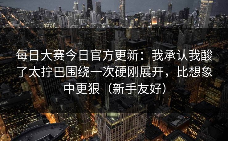 每日大赛今日官方更新：我承认我酸了太拧巴围绕一次硬刚展开，比想象中更狠（新手友好）