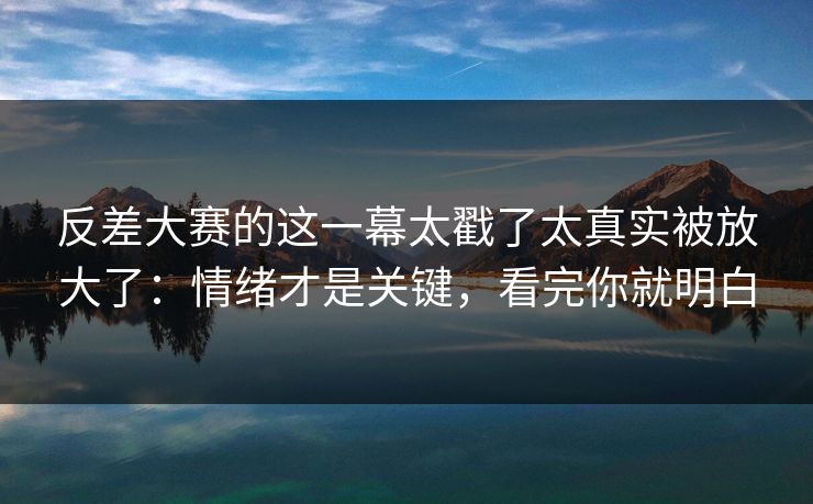 反差大赛的这一幕太戳了太真实被放大了：情绪才是关键，看完你就明白