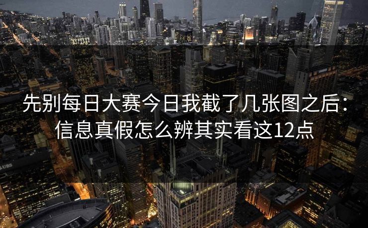 先别每日大赛今日我截了几张图之后：信息真假怎么辨其实看这12点