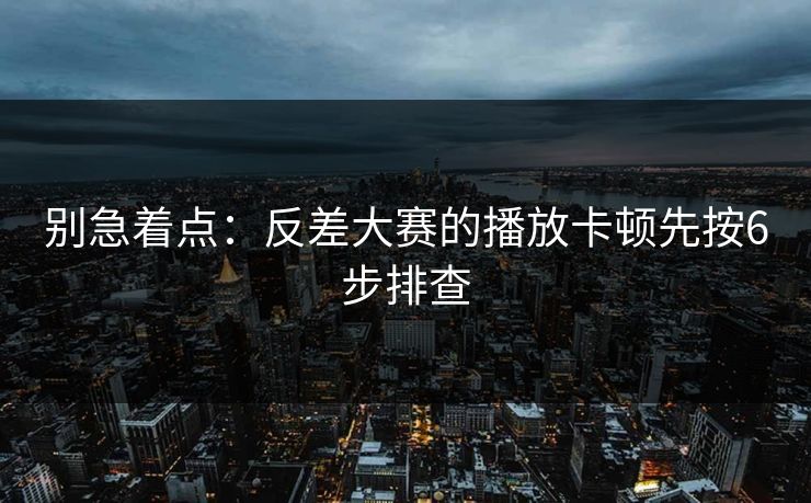 别急着点：反差大赛的播放卡顿先按6步排查