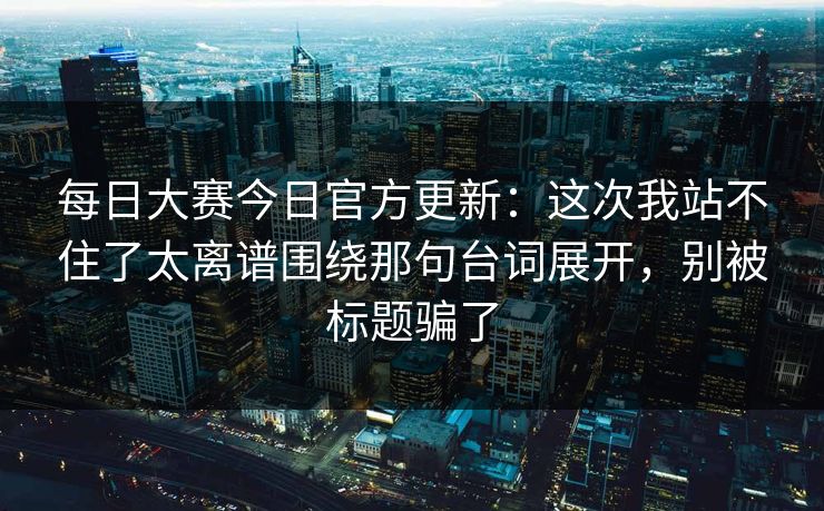 每日大赛今日官方更新：这次我站不住了太离谱围绕那句台词展开，别被标题骗了