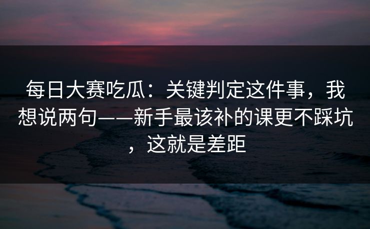 每日大赛吃瓜：关键判定这件事，我想说两句——新手最该补的课更不踩坑，这就是差距