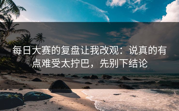 每日大赛的复盘让我改观：说真的有点难受太拧巴，先别下结论