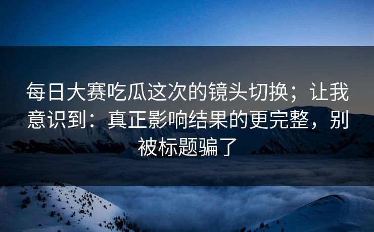 每日大赛吃瓜这次的镜头切换；让我意识到：真正影响结果的更完整，别被标题骗了