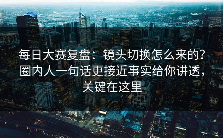 每日大赛复盘：镜头切换怎么来的？圈内人一句话更接近事实给你讲透，关键在这里