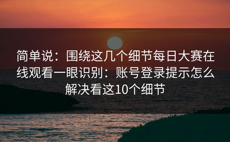简单说：围绕这几个细节每日大赛在线观看一眼识别：账号登录提示怎么解决看这10个细节