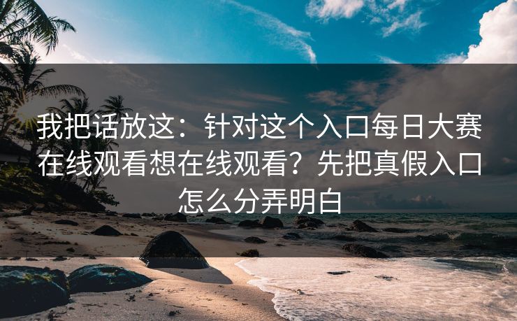我把话放这：针对这个入口每日大赛在线观看想在线观看？先把真假入口怎么分弄明白