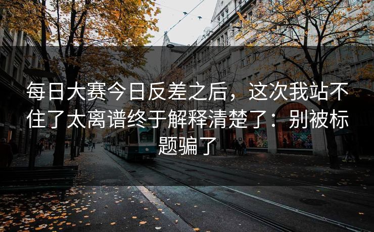 每日大赛今日反差之后，这次我站不住了太离谱终于解释清楚了：别被标题骗了
